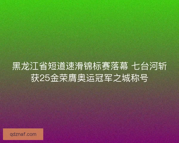 黑龙江省短道速滑锦标赛落幕 七台河斩获25金荣膺奥运冠军之城称号