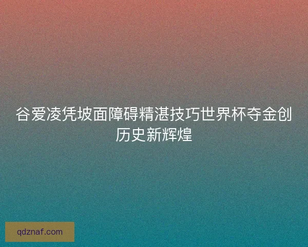 谷爱凌凭坡面障碍精湛技巧世界杯夺金创历史新辉煌