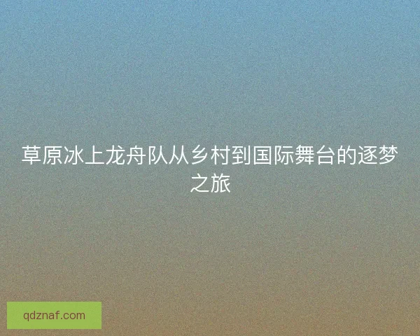 草原冰上龙舟队从乡村到国际舞台的逐梦之旅