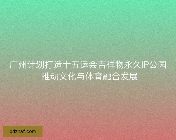 广州计划打造十五运会吉祥物永久IP公园 推动文化与体育融合发展